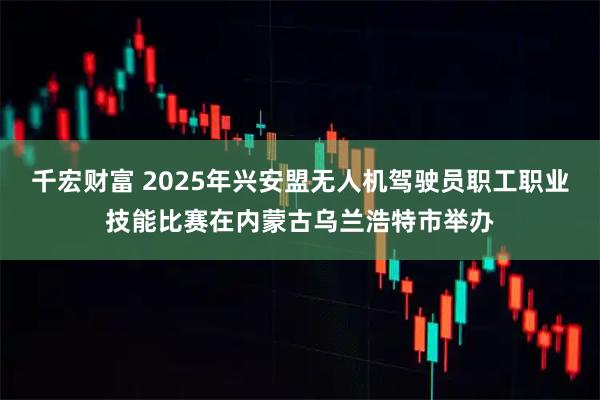 千宏财富 2025年兴安盟无人机驾驶员职工职业技能比赛在内蒙古乌兰浩特市举办